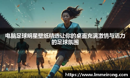 电脑足球明星壁纸精选让你的桌面充满激情与活力的足球氛围