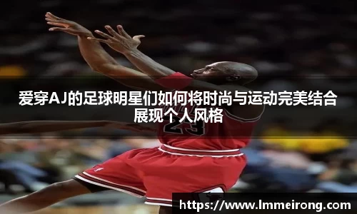 爱穿AJ的足球明星们如何将时尚与运动完美结合展现个人风格
